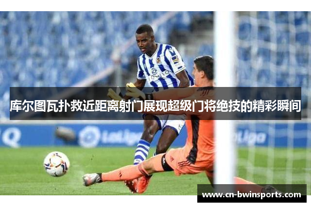 库尔图瓦扑救近距离射门展现超级门将绝技的精彩瞬间