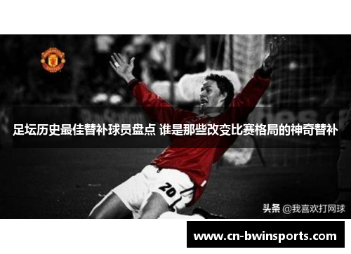 足坛历史最佳替补球员盘点 谁是那些改变比赛格局的神奇替补