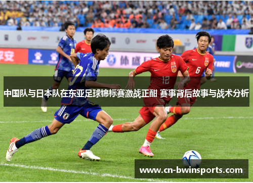 中国队与日本队在东亚足球锦标赛激战正酣 赛事背后故事与战术分析 中国队与日本队在东亚足球锦标赛激战正酣 赛事背后故事与战术分析