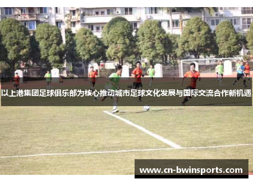 以上港集团足球俱乐部为核心推动城市足球文化发展与国际交流合作新机遇