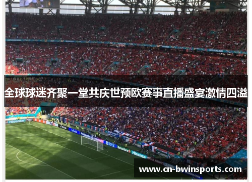 全球球迷齐聚一堂共庆世预欧赛事直播盛宴激情四溢