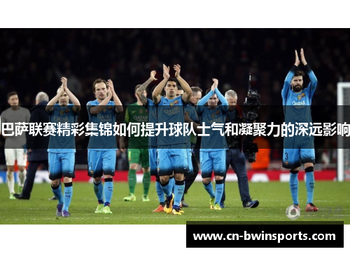 巴萨联赛精彩集锦如何提升球队士气和凝聚力的深远影响 巴萨联赛精彩集锦如何提升球队士气和凝聚力的深远影响