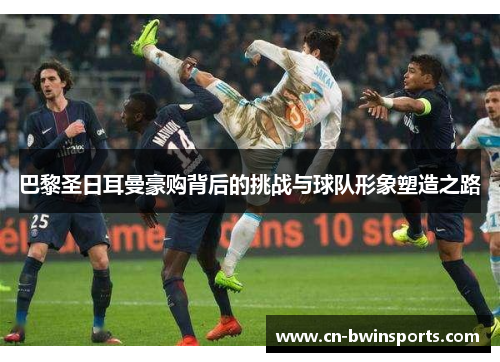 巴黎圣日耳曼豪购背后的挑战与球队形象塑造之路