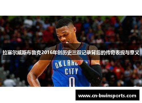 拉塞尔威斯布鲁克2016年创历史三双记录背后的传奇表现与意义