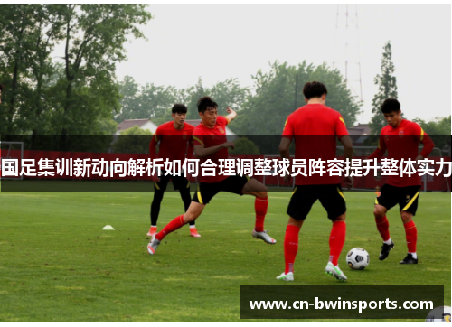 国足集训新动向解析如何合理调整球员阵容提升整体实力