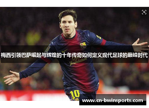 梅西引领巴萨崛起与辉煌的十年传奇如何定义现代足球的巅峰时代