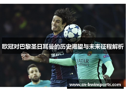 欧冠对巴黎圣日耳曼的历史渴望与未来征程解析