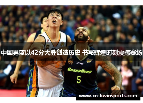 中国男篮以42分大胜创造历史 书写辉煌时刻震撼赛场