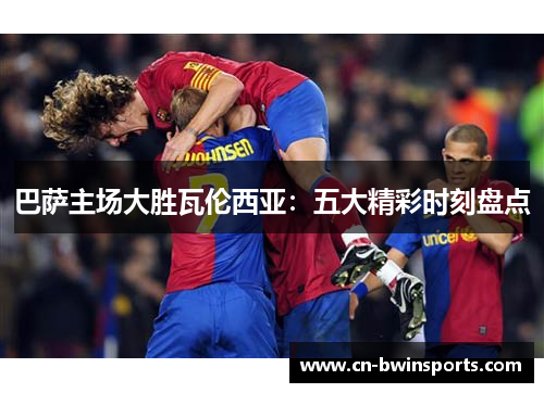 巴萨主场大胜瓦伦西亚：五大精彩时刻盘点