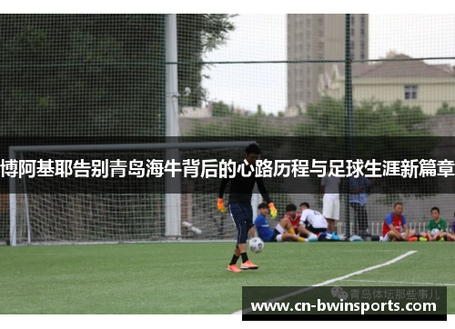 博阿基耶告别青岛海牛背后的心路历程与足球生涯新篇章 博阿基耶告别青岛海牛背后的心路历程与足球生涯新篇章