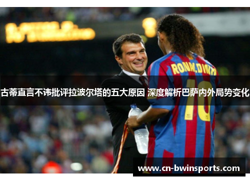 古蒂直言不讳批评拉波尔塔的五大原因 深度解析巴萨内外局势变化