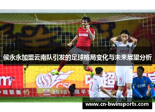 侯永永加盟云南队引发的足球格局变化与未来展望分析