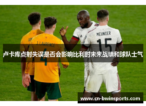 卢卡库点射失误是否会影响比利时未来战绩和球队士气