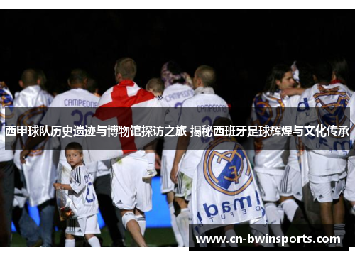 西甲球队历史遗迹与博物馆探访之旅 揭秘西班牙足球辉煌与文化传承