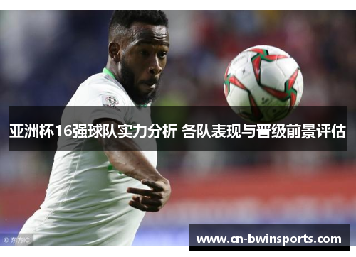亚洲杯16强球队实力分析 各队表现与晋级前景评估