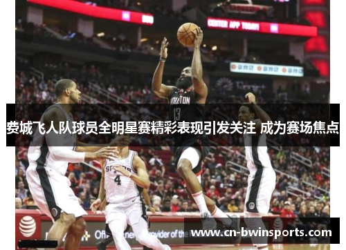 费城飞人队球员全明星赛精彩表现引发关注 成为赛场焦点