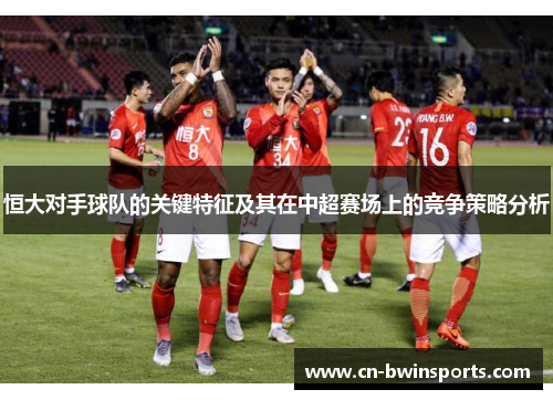 恒大对手球队的关键特征及其在中超赛场上的竞争策略分析
