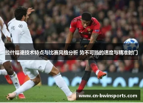 拉什福德技术特点与比赛风格分析 势不可挡的速度与精准射门