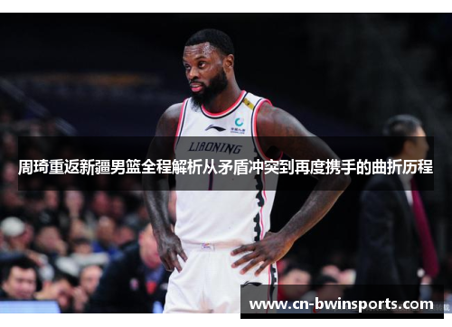 周琦重返新疆男篮全程解析从矛盾冲突到再度携手的曲折历程 周琦重返新疆男篮全程解析从矛盾冲突到再度携手的曲折历程