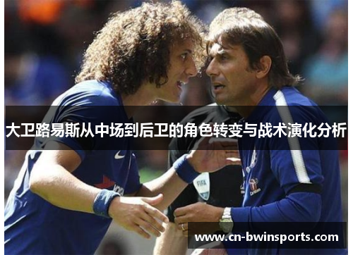 大卫路易斯从中场到后卫的角色转变与战术演化分析 大卫路易斯从中场到后卫的角色转变与战术演化分析